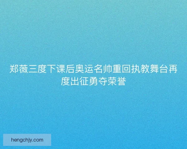 郑薇三度下课后奥运名帅重回执教舞台再度出征勇夺荣誉