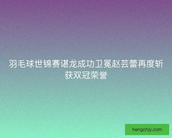 羽毛球世锦赛谌龙成功卫冕赵芸蕾再度斩获双冠荣誉