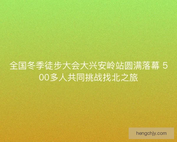 全国冬季徒步大会大兴安岭站圆满落幕 500多人共同挑战找北之旅