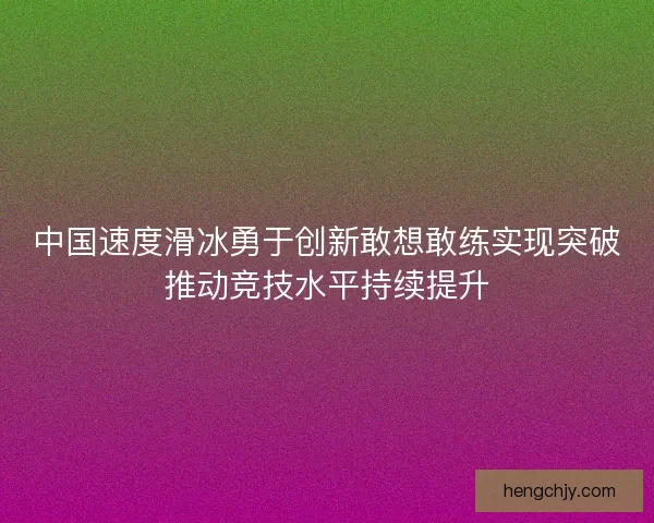 中国速度滑冰勇于创新敢想敢练实现突破推动竞技水平持续提升